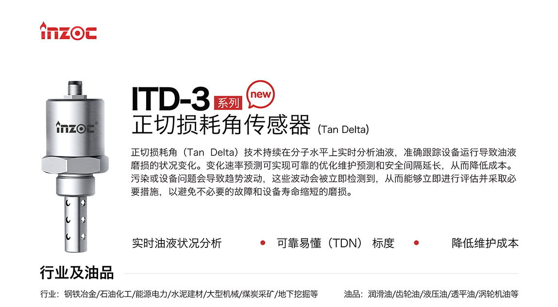 ITD-3系列油液正切損耗角(Tan Delta)傳感器技術持續在分子水平上實時分析油液，準確跟蹤設備運行導致油液磨損的狀況變化。變化速率預測可實現可靠的優化維護預測和安全間隔延長，從而降低成本。污染或設備問題會導致趨勢波動，這些波動會被立即檢測到，從而能夠立即進行評估并采取必要措施，以避免不必要的故障和設備壽命縮短的磨損。應用行業:鋼鐵冶金/石油化工/能源電力/水泥建材/大型機械/煤炭采礦/地下挖掘等;檢測油品:潤滑油/齒輪油/液壓油/透平油/渦輪機油等
