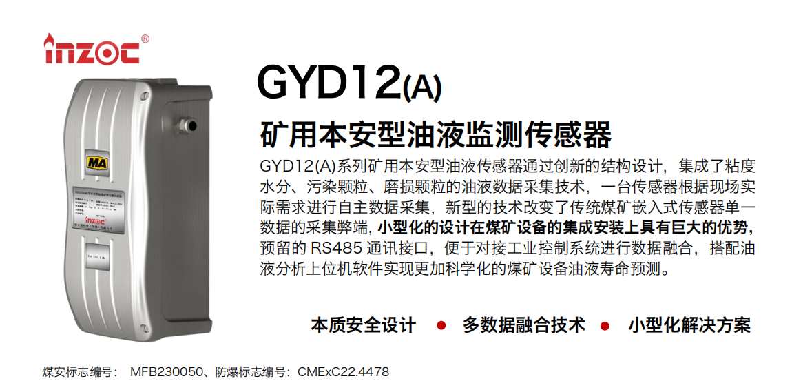 GYD12(A)系列礦用本安型油液傳感器通過創(chuàng)新的結構設計，集成了粘度水分、污染顆粒、磨損顆粒的油液數(shù)據(jù)采集技術，一臺傳感器根據(jù)現(xiàn)場實際需求進行自主數(shù)據(jù)采集，新型的技術改變了傳統(tǒng)煤礦嵌入式傳感器單一數(shù)據(jù)的采集弊端，小型化的設計在煤礦設備的集成安裝上具有巨大的優(yōu)勢，預留的 RS485 通訊接口，便于對接工業(yè)控制系統(tǒng)進行數(shù)據(jù)融合，搭配油
液分析上位機軟件實現(xiàn)更加科學化的煤礦設備油液壽命預測。
行業(yè)：采煤機/掘進機/煤炭皮帶機/煤炭乳化水泵/減速機/刮板機/煤炭特種設備等
油品：齒輪油/液壓油/透平油/柴機油/煤炭設備專用油等