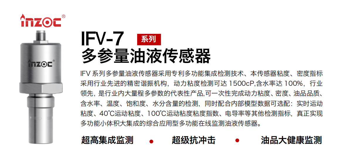 IFV 系列多參量油液傳感器采用專利多功能集成檢測技術、本傳感器粘度、密度指標采用行業先進的精密諧振機構，動力粘度檢測可達 1500cP,含水率達 100%，行業領先，是行業內大量程多參數的代表性產品,可一次性完成動力粘度、密度、油品品質、含水率、溫度、飽和度、水分含量的檢測，同時配合內部模型數據可選配：實時運動粘度、40℃運動粘度、100℃運動粘度粘度指數、電導率等其他檢測指標，真正實現多功能小體積大集成的綜合應用型多功能在線監測油液傳感器。
行業：鋼鐵冶金/石油化工/能源電力/水泥建材/大型機械/地下挖掘等
油品：齒輪油/液壓油/透平油/柴機油/絕緣油等