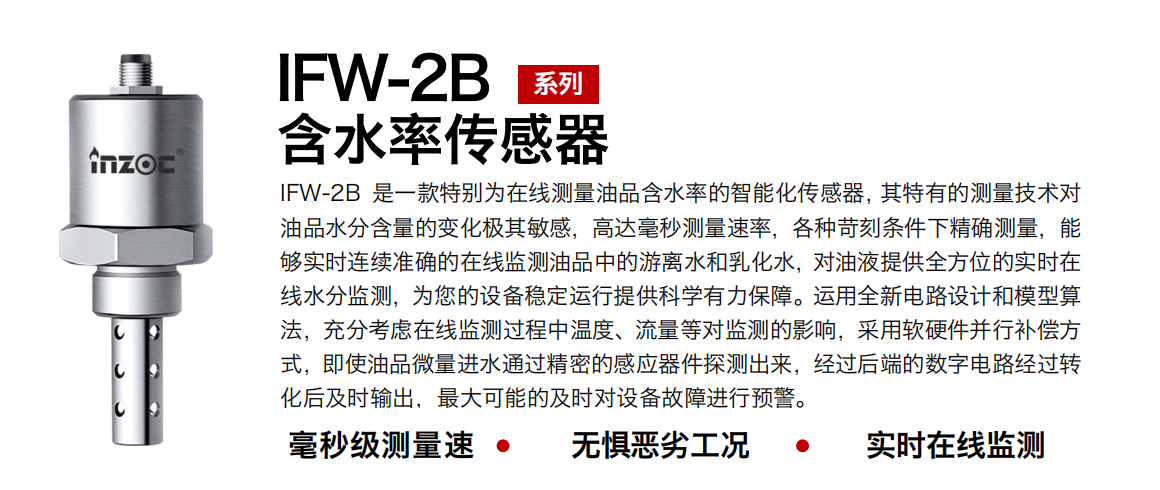 IFW-2B油液含水率傳感器是一款特別為在線測量油品含水率的智能化傳感器，其特有的測量技術對油品水分含量的變化極其敏感，高達毫秒測量速率，各種苛刻條件下精確測量，能夠實時連續準確的在線監測油品中的游離水和乳化水，對油液提供全方位的實時在線水分監測，為您的設備穩定運行提供科學有力保障。運用全新電路設計和模型算法，充分考慮在線監測過程中溫度、流量等對監測的影響，采用軟硬件并行補償方式，即使油品微量進水通過精密的感應器件探測出來，經過后端的數字電路經過轉化后及時輸出，最大可能的及時對設備故障進行預警。
行業：鋼鐵冶金/石油化工/能源電力/水泥建材/大型機械/煤炭采礦/地下挖掘等
油品：潤滑油/齒輪油/液壓油/透平油/渦輪機油等